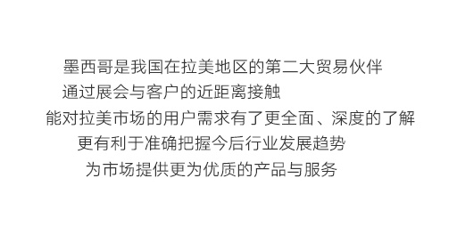 墨西哥是我国在拉美地区的第二大贸易伙伴，通过展会与客户的近距离接触，能对拉美市场的用户需求有了更全面、深度的了解，更有利于准确把握今后行业发展趋势，为市场提供更为优质的产品与服务。