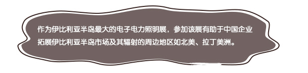 作为伊比利亚半岛最大的电子电力照明展，参加该展有助于中国企业拓展伊比利亚半岛市场及其辐射的周边地区如北美、拉丁美洲。