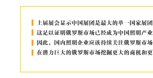 上届展会显示中国展团是最大的单一国家展团，这足以证明俄罗斯市场已经成为中国照明产业最重要的新兴目标。因此，国内照明企业应该持续关注俄罗斯市场的进一步发展，在潜力巨大的俄罗斯市场挖掘更大的商机和更多的合作契机。