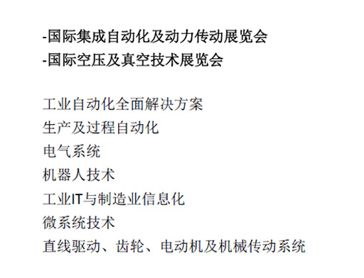 -国际集成自动化及动力传动展览会  -国际空压及真空技术展览会  工业自动化全面解决方案  生产及过程自动化  电气系统  机器人技术  工业IT与制造业信息化  微系统技术  直线驱动、齿轮、电动机及机械传动系统