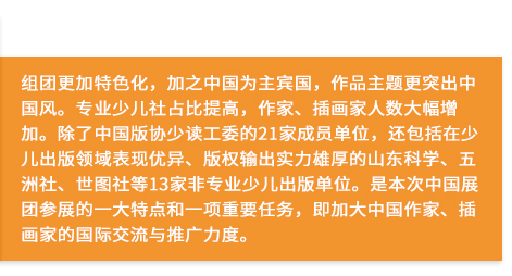 组团更加特色化，加之中国为主宾国，作品主题更突出中国风。专业少儿社占比提高，作家、插画家人数大幅增加。除了中国版协少读工委的21家成员单位，还包括在少儿出版领域表现优异、版权输出实力雄厚的山东科学、五洲社、世图社等13家非专业少儿出版单位。是本次中国展团参展的一大特点和一项重要任务，即加大中国作家、插画家的国际交流与推广力度。