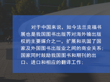 对于中国来说，如今法兰克福书展也是我国图书出版界对海外输出版权的主要媒介之一，扩展和巩固了国家及外国图书出版业之间的商业关系;国家同时鼓励我国图书和期刊的出口、进口和相应的翻译工作;