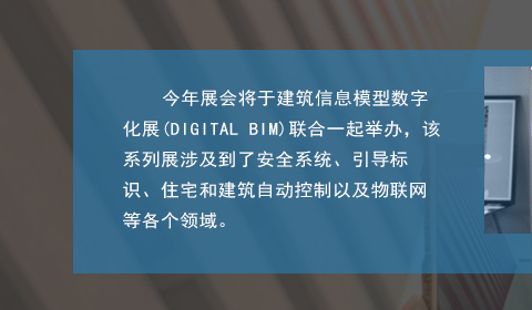 今年展会将于建筑信息模型数字化展(DIGITAL BIM)联合一起举办，该系列展涉及到了安全系统、引导标识、住宅和建筑自动控制以及物联网等各个领域。