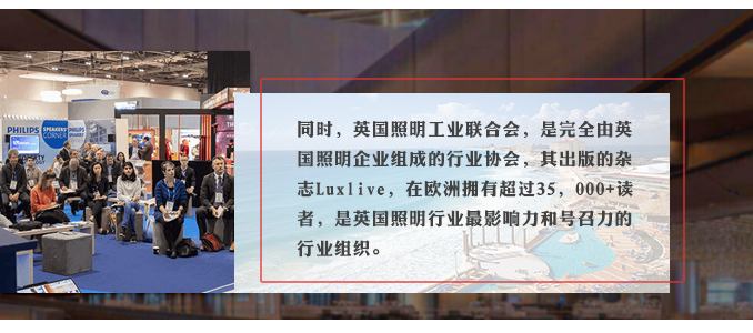 同时，英国照明工业联合会，是完全由英国照明企业组成的行业协会，其出版的杂志Luxlive，在欧洲拥有超过35，000+读者，是英国照明行业最影响力和号召力的行业组织。