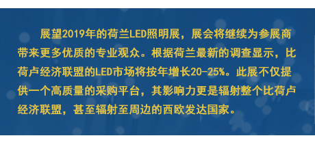 展望2019年的荷兰LED照明展，展会将继续为参展商带来更多优质的专业观众。根据荷兰最新的调查显示，比荷卢经济联盟的LED市场将按年增长20-25%。此展不仅提供一个高质量的采购平台，其影响力更是辐射整个比荷卢经济联盟，甚至辐射至周边的西欧发达国家。