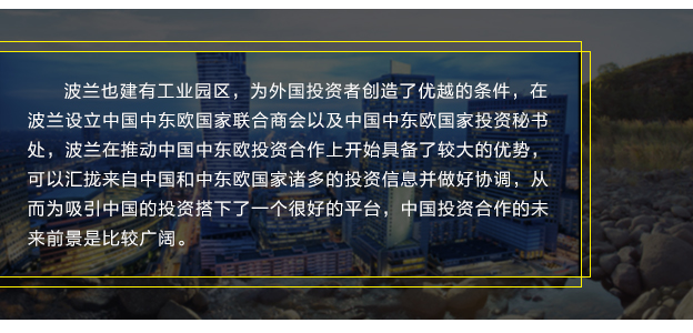 波兰也建有工业园区，为外国投资者创造了优越的条件，在波兰设立中国中东欧国家联合商会以及中国中东欧国家投资秘书处，波兰在推动中国中东欧投资合作上开始具备了较大的优势，可以汇拢来自中国和中东欧国家诸多的投资信息并做好协调，从而为吸引中国的投资搭下了一个很好的平台，中国投资合作的未来前景是比较广阔。